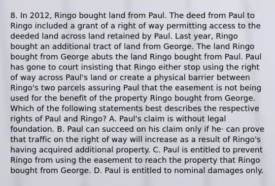 8. In 2012, Ringo bought land from Paul. The deed from Paul to Ringo included a grant of a right of way permitting access to the deeded land across land retained by Paul. Last year, Ringo bought an additional tract of land from George. The land Ringo bought from George abuts the land Ringo bought from Paul. Paul has gone to court insisting that Ringo either stop using the right of way across Paul's land or create a physical barrier between Ringo's two parcels assuring Paul that the easement is not being used for the benefit of the property Ringo bought from George. Which of the following statements best describes the respective rights of Paul and Ringo? A. Paul's claim is without legal foundation. B. Paul can succeed on his claim only if he· can prove that traffic on the right of way will increase as a result of Ringo's having acquired additional property. C. Paul is entitled to prevent Ringo from using the easement to reach the property that Ringo bought from George. D. Paul is entitled to nominal damages only.