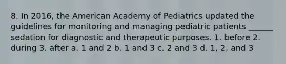 8. In 2016, the American Academy of Pediatrics updated the guidelines for monitoring and managing pediatric patients ______ sedation for diagnostic and therapeutic purposes. 1. before 2. during 3. after a. 1 and 2 b. 1 and 3 c. 2 and 3 d. 1, 2, and 3