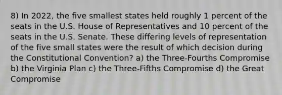 8) In 2022, the five smallest states held roughly 1 percent of the seats in the U.S. House of Representatives and 10 percent of the seats in the U.S. Senate. These differing levels of representation of the five small states were the result of which decision during the Constitutional Convention? a) the Three-Fourths Compromise b) the Virginia Plan c) the Three-Fifths Compromise d) the Great Compromise