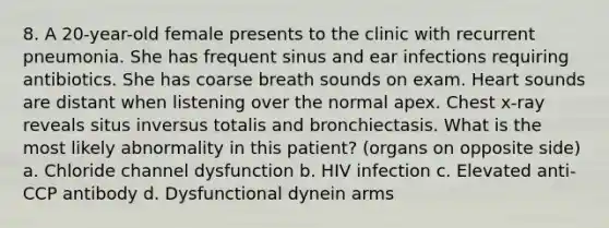 8. A 20-year-old female presents to the clinic with recurrent pneumonia. She has frequent sinus and ear infections requiring antibiotics. She has coarse breath sounds on exam. Heart sounds are distant when listening over the normal apex. Chest x-ray reveals situs inversus totalis and bronchiectasis. What is the most likely abnormality in this patient? (organs on opposite side) a. Chloride channel dysfunction b. HIV infection c. Elevated anti-CCP antibody d. Dysfunctional dynein arms