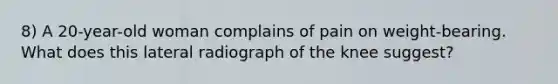 8) A 20-year-old woman complains of pain on weight-bearing. What does this lateral radiograph of the knee suggest?
