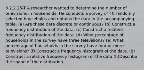 8 2.2.25-T A researcher wanted to determine the number of televisions in households. He conducts a survey of 40 randomly selected households and obtains the data in the accompanying table. (a) Are these data discrete or​ continuous? (b) Construct a frequency distribution of the data. (c) Construct a relative frequency distribution of the data. (d) What percentage of households in the survey have three​ televisions? (e) What percentage of households in the survey have four or more​ televisions? (f) Construct a frequency histogram of the data. (g) Construct a relative frequency histogram of the data (h)Describe the shape of the distribution.