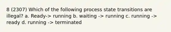 8 (2307) Which of the following process state transitions are illegal? a. Ready-> running b. waiting -> running c. running -> ready d. running -> terminated