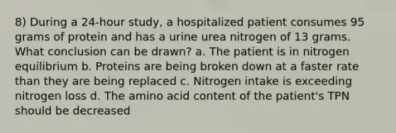 8) During a 24-hour study, a hospitalized patient consumes 95 grams of protein and has a urine urea nitrogen of 13 grams. What conclusion can be drawn? a. The patient is in nitrogen equilibrium b. Proteins are being broken down at a faster rate than they are being replaced c. Nitrogen intake is exceeding nitrogen loss d. The amino acid content of the patient's TPN should be decreased