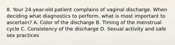 8. Your 24-year-old patient complains of vaginal discharge. When deciding what diagnostics to perform, what is most important to ascertain? A. Color of the discharge B. Timing of the menstrual cycle C. Consistency of the discharge D. Sexual activity and safe sex practices