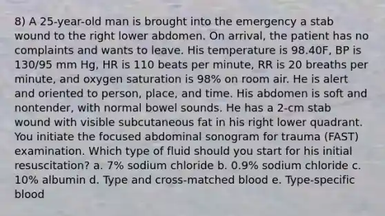 8) A 25-year-old man is brought into the emergency a stab wound to the right lower abdomen. On arrival, the patient has no complaints and wants to leave. His temperature is 98.40F, BP is 130/95 mm Hg, HR is 110 beats per minute, RR is 20 breaths per minute, and oxygen saturation is 98% on room air. He is alert and oriented to person, place, and time. His abdomen is soft and nontender, with normal bowel sounds. He has a 2-cm stab wound with visible subcutaneous fat in his right lower quadrant. You initiate the focused abdominal sonogram for trauma (FAST) examination. Which type of fluid should you start for his initial resuscitation? a. 7% sodium chloride b. 0.9% sodium chloride c. 10% albumin d. Type and cross-matched blood e. Type-specific blood