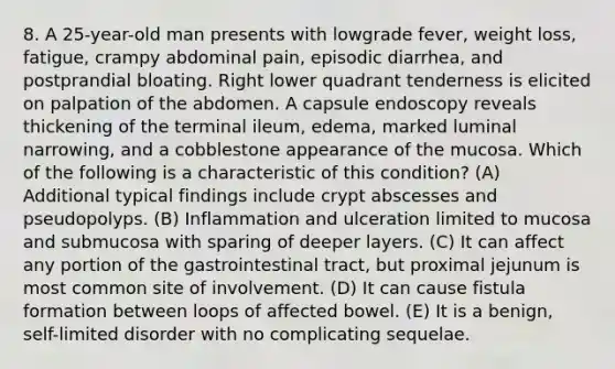 8. A 25-year-old man presents with lowgrade fever, weight loss, fatigue, crampy abdominal pain, episodic diarrhea, and postprandial bloating. Right lower quadrant tenderness is elicited on palpation of the abdomen. A capsule endoscopy reveals thickening of the terminal ileum, edema, marked luminal narrowing, and a cobblestone appearance of the mucosa. Which of the following is a characteristic of this condition? (A) Additional typical findings include crypt abscesses and pseudopolyps. (B) Inflammation and ulceration limited to mucosa and submucosa with sparing of deeper layers. (C) It can affect any portion of the gastrointestinal tract, but proximal jejunum is most common site of involvement. (D) It can cause fistula formation between loops of affected bowel. (E) It is a benign, self-limited disorder with no complicating sequelae.