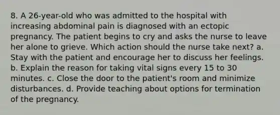 8. A 26-year-old who was admitted to the hospital with increasing abdominal pain is diagnosed with an ectopic pregnancy. The patient begins to cry and asks the nurse to leave her alone to grieve. Which action should the nurse take next? a. Stay with the patient and encourage her to discuss her feelings. b. Explain the reason for taking vital signs every 15 to 30 minutes. c. Close the door to the patient's room and minimize disturbances. d. Provide teaching about options for termination of the pregnancy.