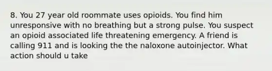 8. You 27 year old roommate uses opioids. You find him unresponsive with no breathing but a strong pulse. You suspect an opioid associated life threatening emergency. A friend is calling 911 and is looking the the naloxone autoinjector. What action should u take