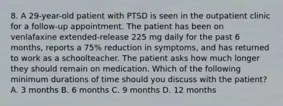 8. A 29-year-old patient with PTSD is seen in the outpatient clinic for a follow-up appointment. The patient has been on venlafaxine extended-release 225 mg daily for the past 6 months, reports a 75% reduction in symptoms, and has returned to work as a schoolteacher. The patient asks how much longer they should remain on medication. Which of the following minimum durations of time should you discuss with the patient? A. 3 months B. 6 months C. 9 months D. 12 months