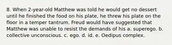 8. When 2-year-old Matthew was told he would get no dessert until he finished the food on his plate, he threw his plate on the floor in a temper tantrum. Freud would have suggested that Matthew was unable to resist the demands of his a. superego. b. collective unconscious. c. ego. d. id. e. Oedipus complex.