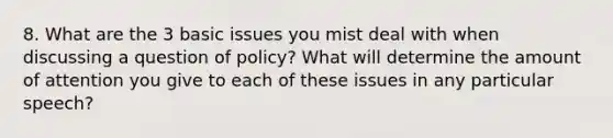 8. What are the 3 basic issues you mist deal with when discussing a question of policy? What will determine the amount of attention you give to each of these issues in any particular speech?