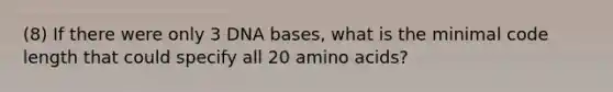 (8) If there were only 3 DNA bases, what is the minimal code length that could specify all 20 amino acids?