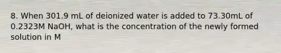 8. When 301.9 mL of deionized water is added to 73.30mL of 0.2323M NaOH, what is the concentration of the newly formed solution in M