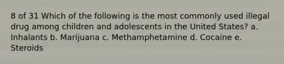 8 of 31 Which of the following is the most commonly used illegal drug among children and adolescents in the United States? a. Inhalants b. Marijuana c. Methamphetamine d. Cocaine e. Steroids