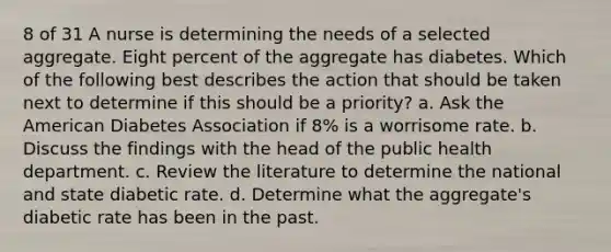 8 of 31 A nurse is determining the needs of a selected aggregate. Eight percent of the aggregate has diabetes. Which of the following best describes the action that should be taken next to determine if this should be a priority? a. Ask the American Diabetes Association if 8% is a worrisome rate. b. Discuss the findings with the head of the public health department. c. Review the literature to determine the national and state diabetic rate. d. Determine what the aggregate's diabetic rate has been in the past.