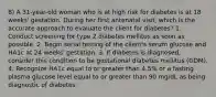 8) A 31-year-old woman who is at high risk for diabetes is at 18 weeks' gestation. During her first antenatal visit, which is the accurate approach to evaluate the client for diabetes? 1. Conduct screening for type 2 diabetes mellitus as soon as possible. 2. Begin serial testing of the client's serum glucose and HA1c at 24 weeks' gestation. 3. If diabetes is diagnosed, consider this condition to be gestational diabetes mellitus (GDM). 4. Recognize HA1c equal to or greater than 4.5% or a fasting plasma glucose level equal to or greater than 90 mg/dL as being diagnostic of diabetes.