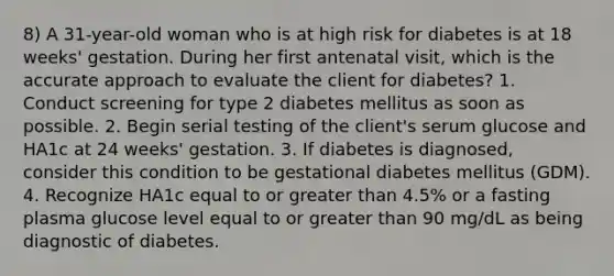 8) A 31-year-old woman who is at high risk for diabetes is at 18 weeks' gestation. During her first antenatal visit, which is the accurate approach to evaluate the client for diabetes? 1. Conduct screening for type 2 diabetes mellitus as soon as possible. 2. Begin serial testing of the client's serum glucose and HA1c at 24 weeks' gestation. 3. If diabetes is diagnosed, consider this condition to be gestational diabetes mellitus (GDM). 4. Recognize HA1c equal to or greater than 4.5% or a fasting plasma glucose level equal to or greater than 90 mg/dL as being diagnostic of diabetes.