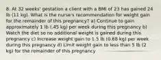 8. At 32 weeks' gestation a client with a BMI of 23 has gained 24 lb (11 kg). What is the nurse's recommendation for weight gain for the remainder of this pregnancy? a) Continue to gain approximately 1 lb (.45 kg) per week during this pregnancy b) Watch the diet so no additional weight is gained during this pregnancy c) Increase weight gain to 1.5 lb (0.68 kg) per week during this pregnancy d) Limit weight gain to less than 5 lb (2 kg) for the remainder of this pregnancy