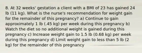 8. At 32 weeks' gestation a client with a BMI of 23 has gained 24 lb (11 kg). What is the nurse's recommendation for weight gain for the remainder of this pregnancy? a) Continue to gain approximately 1 lb (.45 kg) per week during this pregnancy b) Watch the diet so no additional weight is gained during this pregnancy c) Increase weight gain to 1.5 lb (0.68 kg) per week during this pregnancy d) Limit weight gain to less than 5 lb (2 kg) for the remainder of this pregnancy