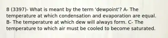 8 (3397)- What is meant by the term 'dewpoint'? A- The temperature at which condensation and evaporation are equal. B- The temperature at which dew will always form. C- The temperature to which air must be cooled to become saturated.