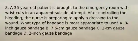 8. A 35-year-old patient is brought to the emergency room with wrist cuts in an apparent suicide attempt. After controlling the bleeding, the nurse is preparing to apply a dressing to the wound. What type of bandage is most appropriate to use? A. 3-inch gauze bandage B. 7.6-cm gauze bandage C. 2-cm gauze bandage D. 2-inch gauze bandage