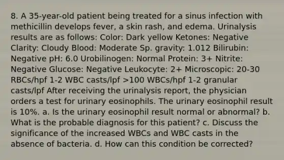 8. A 35-year-old patient being treated for a sinus infection with methicillin develops fever, a skin rash, and edema. Urinalysis results are as follows: Color: Dark yellow Ketones: Negative Clarity: Cloudy Blood: Moderate Sp. gravity: 1.012 Bilirubin: Negative pH: 6.0 Urobilinogen: Normal Protein: 3+ Nitrite: Negative Glucose: Negative Leukocyte: 2+ Microscopic: 20-30 RBCs/hpf 1-2 WBC casts/lpf >100 WBCs/hpf 1-2 granular casts/lpf After receiving the urinalysis report, the physician orders a test for urinary eosinophils. The urinary eosinophil result is 10%. a. Is the urinary eosinophil result normal or abnormal? b. What is the probable diagnosis for this patient? c. Discuss the significance of the increased WBCs and WBC casts in the absence of bacteria. d. How can this condition be corrected?