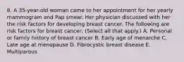 8. A 35-year-old woman came to her appointment for her yearly mammogram and Pap smear. Her physician discussed with her the risk factors for developing breast cancer. The following are risk factors for breast cancer: (Select all that apply.) A. Personal or family history of breast cancer B. Early age of menarche C. Late age at menopause D. Fibrocystic breast disease E. Multiparous