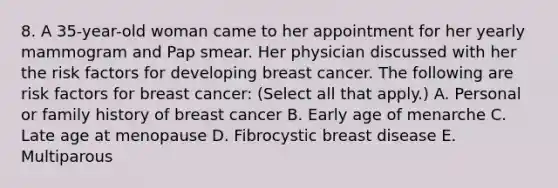 8. A 35-year-old woman came to her appointment for her yearly mammogram and Pap smear. Her physician discussed with her the risk factors for developing breast cancer. The following are risk factors for breast cancer: (Select all that apply.) A. Personal or family history of breast cancer B. Early age of menarche C. Late age at menopause D. Fibrocystic breast disease E. Multiparous