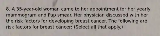 8. A 35-year-old woman came to her appointment for her yearly mammogram and Pap smear. Her physician discussed with her the risk factors for developing breast cancer. The following are risk factors for breast cancer: (Select all that apply.)