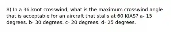 8) In a 36-knot crosswind, what is the maximum crosswind angle that is acceptable for an aircraft that stalls at 60 KIAS? a- 15 degrees. b- 30 degrees. c- 20 degrees. d- 25 degrees.