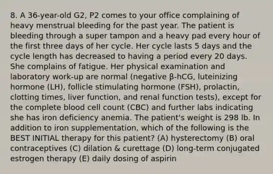 8. A 36-year-old G2, P2 comes to your office complaining of heavy menstrual bleeding for the past year. The patient is bleeding through a super tampon and a heavy pad every hour of the first three days of her cycle. Her cycle lasts 5 days and the cycle length has decreased to having a period every 20 days. She complains of fatigue. Her physical examination and laboratory work-up are normal (negative β-hCG, luteinizing hormone (LH), follicle stimulating hormone (FSH), prolactin, clotting times, liver function, and renal function tests), except for the complete blood cell count (CBC) and further labs indicating she has iron deficiency anemia. The patient's weight is 298 lb. In addition to iron supplementation, which of the following is the BEST INITIAL therapy for this patient? (A) hysterectomy (B) oral contraceptives (C) dilation & curettage (D) long-term conjugated estrogen therapy (E) daily dosing of aspirin