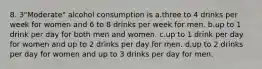 8. 3"Moderate" alcohol consumption is a.three to 4 drinks per week for women and 6 to 8 drinks per week for men. b.up to 1 drink per day for both men and women. c.up to 1 drink per day for women and up to 2 drinks per day for men. d.up to 2 drinks per day for women and up to 3 drinks per day for men.