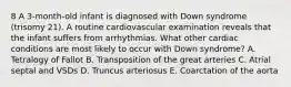 8 A 3-month-old infant is diagnosed with Down syndrome (trisomy 21). A routine cardiovascular examination reveals that the infant suffers from arrhythmias. What other cardiac conditions are most likely to occur with Down syndrome? A. Tetralogy of Fallot B. Transposition of the great arteries C. Atrial septal and VSDs D. Truncus arteriosus E. Coarctation of the aorta