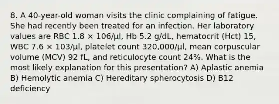 8. A 40-year-old woman visits the clinic complaining of fatigue. She had recently been treated for an infection. Her laboratory values are RBC 1.8 × 106/μl, Hb 5.2 g/dL, hematocrit (Hct) 15, WBC 7.6 × 103/μl, platelet count 320,000/μl, mean corpuscular volume (MCV) 92 fL, and reticulocyte count 24%. What is the most likely explanation for this presentation? A) Aplastic anemia B) Hemolytic anemia C) Hereditary spherocytosis D) B12 deficiency