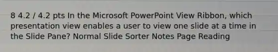 8 4.2 / 4.2 pts In the Microsoft PowerPoint View Ribbon, which presentation view enables a user to view one slide at a time in the Slide Pane? Normal Slide Sorter Notes Page Reading