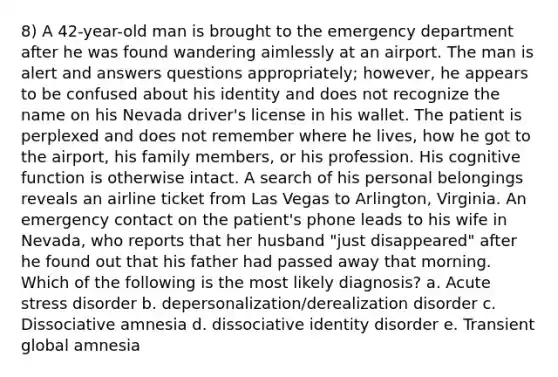 8) A 42-year-old man is brought to the emergency department after he was found wandering aimlessly at an airport. The man is alert and answers questions appropriately; however, he appears to be confused about his identity and does not recognize the name on his Nevada driver's license in his wallet. The patient is perplexed and does not remember where he lives, how he got to the airport, his family members, or his profession. His cognitive function is otherwise intact. A search of his personal belongings reveals an airline ticket from Las Vegas to Arlington, Virginia. An emergency contact on the patient's phone leads to his wife in Nevada, who reports that her husband "just disappeared" after he found out that his father had passed away that morning. Which of the following is the most likely diagnosis? a. Acute stress disorder b. depersonalization/derealization disorder c. Dissociative amnesia d. dissociative identity disorder e. Transient global amnesia