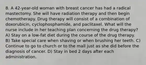 8. A 42-year-old woman with breast cancer has had a radical mastectomy. She will have radiation therapy and then begin chemotherapy. Drug therapy will consist of a combination of doxorubicin, cyclophosphamide, and paclitaxel. What will the nurse include in her teaching plan concerning the drug therapy? A) Stay on a low-fat diet during the course of the drug therapy. B) Take special care when shaving or when brushing her teeth. C) Continue to go to church or to the mall just as she did before the diagnosis of cancer. D) Stay in bed 2 days after each administration.