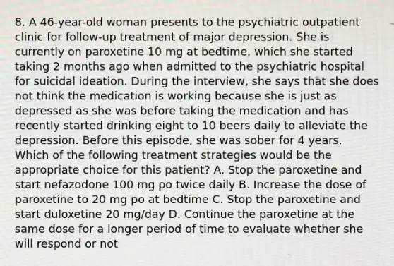 8. A 46-year-old woman presents to the psychiatric outpatient clinic for follow-up treatment of major depression. She is currently on paroxetine 10 mg at bedtime, which she started taking 2 months ago when admitted to the psychiatric hospital for suicidal ideation. During the interview, she says that she does not think the medication is working because she is just as depressed as she was before taking the medication and has recently started drinking eight to 10 beers daily to alleviate the depression. Before this episode, she was sober for 4 years. Which of the following treatment strategies would be the appropriate choice for this patient? A. Stop the paroxetine and start nefazodone 100 mg po twice daily B. Increase the dose of paroxetine to 20 mg po at bedtime C. Stop the paroxetine and start duloxetine 20 mg/day D. Continue the paroxetine at the same dose for a longer period of time to evaluate whether she will respond or not