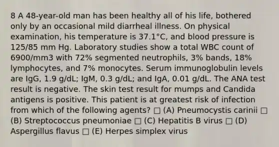 8 A 48-year-old man has been healthy all of his life, bothered only by an occasional mild diarrheal illness. On physical examination, his temperature is 37.1°C, and blood pressure is 125/85 mm Hg. Laboratory studies show a total WBC count of 6900/mm3 with 72% segmented neutrophils, 3% bands, 18% lymphocytes, and 7% monocytes. Serum immunoglobulin levels are IgG, 1.9 g/dL; IgM, 0.3 g/dL; and IgA, 0.01 g/dL. The ANA test result is negative. The skin test result for mumps and Candida antigens is positive. This patient is at greatest risk of infection from which of the following agents? □ (A) Pneumocystis carinii □ (B) Streptococcus pneumoniae □ (C) Hepatitis B virus □ (D) Aspergillus flavus □ (E) Herpes simplex virus