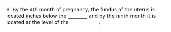 8. By the 4th month of pregnancy, the fundus of the uterus is located inches below the ________ and by the ninth month it is located at the level of the ____________.