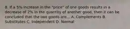 8. If a 5% increase in the "price" of one goods results in a decrease of 2% in the quantity of another good, then it can be concluded that the two goods are... A. Complements B. Substitutes C. Independent D. Normal