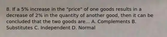 8. If a 5% increase in the "price" of one goods results in a decrease of 2% in the quantity of another good, then it can be concluded that the two goods are... A. Complements B. Substitutes C. Independent D. Normal