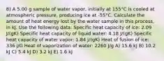 8) A 5.00 g sample of water vapor, initially at 155°C is cooled at atmospheric pressure, producing ice at -55°C. Calculate the amount of heat energy lost by the water sample in this process, in kJ. Use the following data: Specific heat capacity of ice: 2.09 J/(gK) Specific heat capacity of liquid water: 4.18 J/(gK) Specific heat capacity of water vapor: 1.84 J/(gK) Heat of fusion of ice: 336 j/G Heat of vaporization of water: 2260 J/g A) 15.6 kJ B) 10.2 kJ C) 5.4 kJ D) 3.2 kJ E) 1.6 kJ