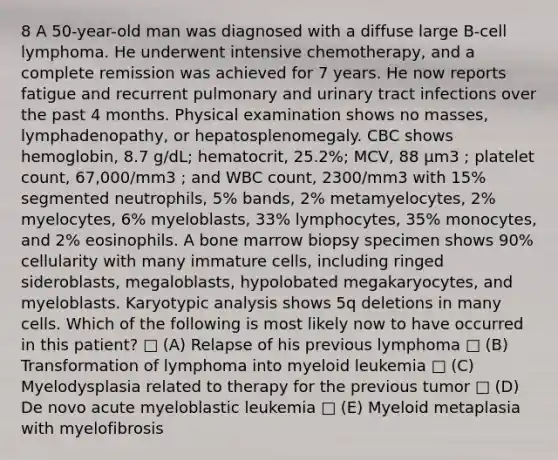 8 A 50-year-old man was diagnosed with a diffuse large B-cell lymphoma. He underwent intensive chemotherapy, and a complete remission was achieved for 7 years. He now reports fatigue and recurrent pulmonary and urinary tract infections over the past 4 months. Physical examination shows no masses, lymphadenopathy, or hepatosplenomegaly. CBC shows hemoglobin, 8.7 g/dL; hematocrit, 25.2%; MCV, 88 µm3 ; platelet count, 67,000/mm3 ; and WBC count, 2300/mm3 with 15% segmented neutrophils, 5% bands, 2% metamyelocytes, 2% myelocytes, 6% myeloblasts, 33% lymphocytes, 35% monocytes, and 2% eosinophils. A bone marrow biopsy specimen shows 90% cellularity with many immature cells, including ringed sideroblasts, megaloblasts, hypolobated megakaryocytes, and myeloblasts. Karyotypic analysis shows 5q deletions in many cells. Which of the following is most likely now to have occurred in this patient? □ (A) Relapse of his previous lymphoma □ (B) Transformation of lymphoma into myeloid leukemia □ (C) Myelodysplasia related to therapy for the previous tumor □ (D) De novo acute myeloblastic leukemia □ (E) Myeloid metaplasia with myelofibrosis