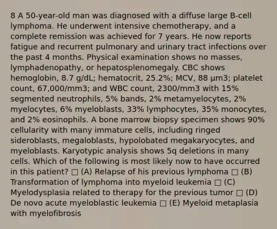 8 A 50-year-old man was diagnosed with a diffuse large B-cell lymphoma. He underwent intensive chemotherapy, and a complete remission was achieved for 7 years. He now reports fatigue and recurrent pulmonary and urinary tract infections over the past 4 months. Physical examination shows no masses, lymphadenopathy, or hepatosplenomegaly. CBC shows hemoglobin, 8.7 g/dL; hematocrit, 25.2%; MCV, 88 μm3; platelet count, 67,000/mm3; and WBC count, 2300/mm3 with 15% segmented neutrophils, 5% bands, 2% metamyelocytes, 2% myelocytes, 6% myeloblasts, 33% lymphocytes, 35% monocytes, and 2% eosinophils. A bone marrow biopsy specimen shows 90% cellularity with many immature cells, including ringed sideroblasts, megaloblasts, hypolobated megakaryocytes, and myeloblasts. Karyotypic analysis shows 5q deletions in many cells. Which of the following is most likely now to have occurred in this patient? □ (A) Relapse of his previous lymphoma □ (B) Transformation of lymphoma into myeloid leukemia □ (C) Myelodysplasia related to therapy for the previous tumor □ (D) De novo acute myeloblastic leukemia □ (E) Myeloid metaplasia with myelofibrosis