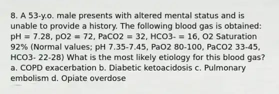 8. A 53-y.o. male presents with altered mental status and is unable to provide a history. The following blood gas is obtained: pH = 7.28, pO2 = 72, PaCO2 = 32, HCO3- = 16, O2 Saturation 92% (Normal values; pH 7.35-7.45, PaO2 80-100, PaCO2 33-45, HCO3- 22-28) What is the most likely etiology for this blood gas? a. COPD exacerbation b. Diabetic ketoacidosis c. Pulmonary embolism d. Opiate overdose