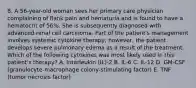 8. A 56-year-old woman sees her primary care physician complaining of flank pain and hematuria and is found to have a hematocrit of 56%. She is subsequently diagnosed with advanced renal cell carcinoma. Part of the patient's management involves systemic cytokine therapy; however, the patient develops severe pulmonary edema as a result of the treatment. Which of the following cytokines was most likely used in this patient's therapy? A. Interleukin (IL)-2 B. IL-6 C. IL-12 D. GM-CSF (granulocyte-macrophage colony-stimulating factor) E. TNF (tumor necrosis factor)