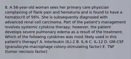 8. A 56-year-old woman sees her primary care physician complaining of flank pain and hematuria and is found to have a hematocrit of 56%. She is subsequently diagnosed with advanced renal cell carcinoma. Part of the patient's management involves systemic cytokine therapy; however, the patient develops severe pulmonary edema as a result of the treatment. Which of the following cytokines was most likely used in this patient's therapy? A. Interleukin (IL)-2 B. IL-6 C. IL-12 D. GM-CSF (granulocyte-macrophage colony-stimulating factor) E. TNF (tumor necrosis factor)