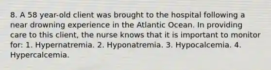 8. A 58 year-old client was brought to the hospital following a near drowning experience in the Atlantic Ocean. In providing care to this client, the nurse knows that it is important to monitor for: 1. Hypernatremia. 2. Hyponatremia. 3. Hypocalcemia. 4. Hypercalcemia.